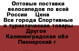 Оптовые поставки велосипедов по всей России  › Цена ­ 6 820 - Все города Спортивные и туристические товары » Другое   . Калининградская обл.,Пионерский г.